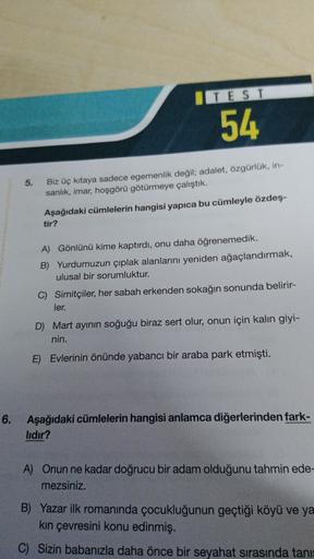 ITEST
54
5.
Biz üç kıtaya sadece egemenlik değil; adalet, özgürlük, in-
sanlık, imar, hoşgörü götürmeye çalıştık.
Aşağıdaki cümlelerin hangisi yapıca bu cümleyle özdeş-
tir?
A) Gönlünü kime kaptırdı, onu daha öğrenemedik.
B) Yurdumuzun çıplak alanlarını ye