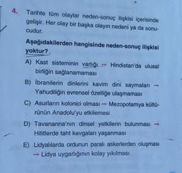 4. Tarihte tüm olaylar neden-sonuç ilişkisi içerisinde
gelişir. Her olay bir başka olayın nedeni ya da sonu-
cudur.
Aşağıdakilerden hangisinde neden-sonuç ilişkisi
yoktur?
A) Kast sisteminin varlığı - Hindistan'da ulusal
birliğin sağlanamaması
B) İbranilerin dinlerini kavim dini saymaları
Yahudiliğin evrensel özelliğe ulaşmaması
C) Asurların kolonici olması - Mezopotamya kültü-
rünün Anadolu'yu etkilemesi
D) Tavananna'nın dinsel yetkilerin bulunması →
Hititlerde taht kavgaları yaşanması
E) Lidyalılarda ordunun paralı askerlerden oluşması
→ Lidya uygarlığının kolay yıkılması