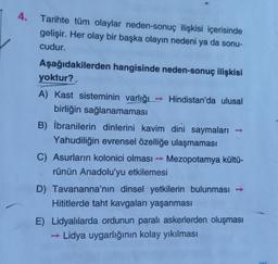 4. Tarihte tüm olaylar neden-sonuç ilişkisi içerisinde
gelişir. Her olay bir başka olayın nedeni ya da sonu-
cudur.
Aşağıdakilerden hangisinde neden-sonuç ilişkisi
yoktur?
A) Kast sisteminin varlığı - Hindistan'da ulusal
birliğin sağlanamaması
B) İbranilerin dinlerini kavim dini saymaları
Yahudiliğin evrensel özelliğe ulaşmaması
C) Asurların kolonici olması - Mezopotamya kültü-
rünün Anadolu'yu etkilemesi
D) Tavananna'nın dinsel yetkilerin bulunması →
Hititlerde taht kavgaları yaşanması
E) Lidyalılarda ordunun paralı askerlerden oluşması
→ Lidya uygarlığının kolay yıkılması
