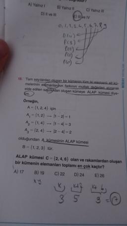 A) Yalnız! B) Yalnız 11 C) Yalnız in
D) Il ve Ili E) II ve IV
0, 1, 2, 3, 4, 5, 6, 7, 8 9
Olule
P(3)
fia)
PCI)
MIRAY AYINLAR
15. Tam sayılardan oluşan bir kümenin tüm iki elemanlalt ku-
melerinin elemanlarının farkının mutlak deedleri alınarak
elde edilen sayılardan oluşan kümeye ALAP kümesi diye-
lim.
Örneğin,
A = {1, 2,4} için
A₂ = {1, 2} — 11-21 = 1
A2 = {1, 4} - 11 -41 = 3
A₂ = {2,4} - 12-41=2
olduğundan A kümesinin ALAP kümesi
B = {1, 2, 3} tür.
ALAP kümesi C = {2, 4, 6} olan ve rakamlardan oluşan
bir kümenin elemanları toplamı en çok kaçtır?
A) 17 B) 19 C) 22 D) 24 E) 26
4 by
35
-
