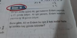 X
3
x=b
-6
Örnek - 10
th
Bir işin dörtte üçünü Ali, geri kalanını Erdem yapınca
iş 21 günde bitiyor. Ali işin yarısını, Erdem kalanını
yapınca iş 18 günde bitiyor.
Buna göre, Ali ve Erdem bu işin 2 katı kadar fazla
işi birlikte kaç günde bitirirler?
+ 8
nti
T
