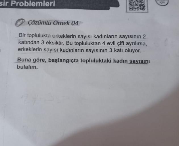 sir Problemleri
Çözümlü Ömek 04
Bir toplulukta erkeklerin sayısı kadınların sayısının 2
katından 3 eksiktir. Bu topluluktan 4 evli çift ayrılırsa,
erkeklerin sayısı kadınların sayısının 3 katı oluyor.
Buna göre, başlangıçta topluluktaki kadın sayısını
bula