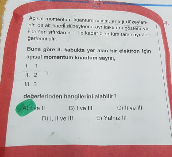 4.
Açısal momentum kuantum sayısı, enerji düzeyleri-
nin de alt enerji düzeylerine ayrıldıklarını gösterir ve
l değeri sıfırdan n-1'e kadar olan tüm tam sayı de-
ğerlerini alır.
Buna göre 3. kabukta yer alan bir elektron için
açısal momentum kuantum sayısı