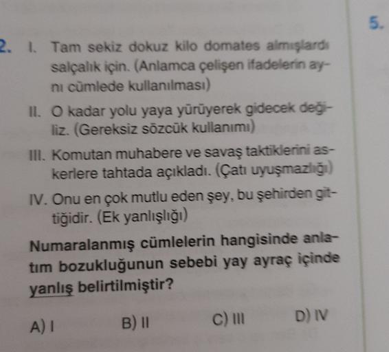 5.
2. L. Tam sekiz dokuz kilo domates almışlardı
salçalık için. (Anlamca çelişen ifadelerin ay-
ni cümlede kullanılması)
II. O kadar yolu yaya yürüyerek gidecek deği-
liz. (Gereksiz sözcük kullanımı)
III. Komutan muhabere ve savaş taktiklerini as-
kerlere tahtada açıkladı. (Çatı uyuşmazlığı)
IV. Onu en çok mutlu eden şey, bu şehirden git-
tiğidir. (Ek yanlışlığı)
Numaralanmış cümlelerin hangisinde anla-
tim bozukluğunun sebebi yay ayraç içinde
yanlış belirtilmiştir?
A) I
B) 11
c)
D) IV