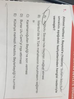 EN DEVLETE OSMANI
1.
Abbasi halifesi I. Bayezid'e (Yıldırım) “Sultan-ı iklimi Rum”
unvanını aşağıdaki faaliyetlerinden hangisi nedeniyle
vermiştir?
A) Niğbolu Savaşı'nda Haçlıları mağlup etmesi
B) İstanbul'da ilk Türk mahallesinin kurulmasını sağlama-
SI
C) Karamanoğulları Beyliği'ne son vermesi
D) Bursa Ulu Cami'yi inşa ettirmesi
.
E) Kütahya merkezli Anadolu Beylerbeyliği'ni kurması
