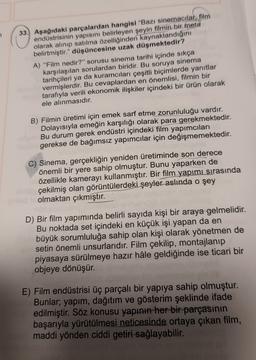 33. Aşağıdaki parçalardan hangisi "Bazı sinemacılar, film
endüstrisinin yapısını belirleyen şeyin filmin bir meta
olarak alınıp satılma özelliğinden kaynaklandığını
belirtmiştir." düşüncesine uzak düşmektedir?
A) "Film nedir?" sorusu sinema tarihi içinde sıkça
karşılaşılan sorulardan biridir. Bu soruya sinema
tarihçileri ya da kuramcıları çeşitli biçimlerde yanıtlar
vermişlerdir. Bu cevaplardan en önemlisi, filmin bir
tarafıyla verili ekonomik ilişkiler içindeki bir ürün olarak
ele alınmasıdır.
B) Filmin üretimi için emek sarf etme zorunluluğu vardır.
Dolayısıyla emeğin karşılığı olarak para gerekmektedir.
Bu durum gerek endüstri içindeki film yapımcıları
gerekse de bağımsız yapımcılar için değişmemektedir.
C) Sinema, gerçekliğin yeniden üretiminde son derece
önemli bir yere sahip olmuştur. Bunu yaparken de
özellikle kamerayı kullanmıştır. Bir film yapımı sırasında
çekilmiş olan görüntülerdeki şeyler aslında o şey
olmaktan çıkmıştır.
D) Bir film yapımında belirli sayıda kişi bir araya gelmelidir.
Bu noktada set içindeki en küçük işi yapan da en
büyük sorumluluğa sahip olan kişi olarak yönetmen de
setin önemli unsurlarıdır. Film çekilip, montajlanıp
piyasaya sürülmeye hazır hâle geldiğinde ise ticari bir
objeye dönüşür.
E) Film endüstrisi üç parçalı bir yapıya sahip olmuştur.
Bunlar; yapım, dağıtım ve gösterim şeklinde ifade
edilmiştir. Söz konusu yapının her bir parçasının
başarıyla yürütülmesi neticesinde ortaya çıkan film,
maddi yönden ciddi getiri sağlayabilir.
