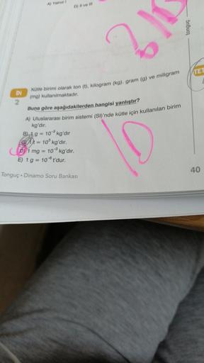 Al Ya
D) Il ve Il/
Snbuo
2
TEI
Kütle birimi olarak ton (1), kilogram (kg), gram (g) ve miligram
Di
(mg) kullanılmaktadır.
2
Buna göre aşağıdakilerden hangisi yanlıştır?
A) Uluslararası birim sistemi (SI)'nde kütle için kullanılan birim
kg'dir.
B) 19 = 10 k