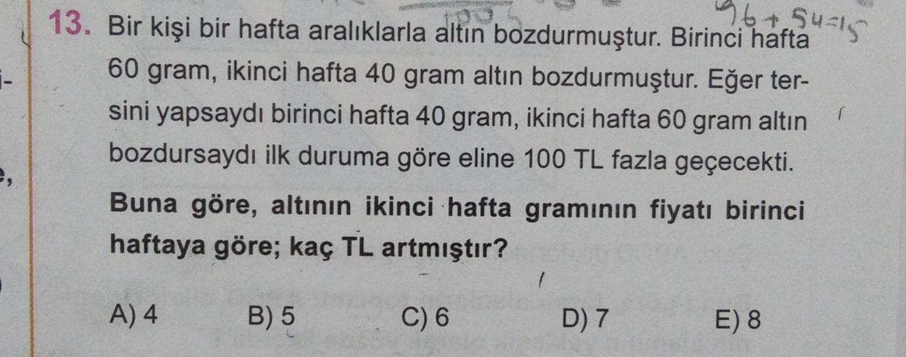 96415
i-
n
13. Bir kişi bir hafta aralıklarla altın bozdurmuştur. Birinci hafta
60 gram, ikinci hafta 40 gram altın bozdurmuştur. Eğer ter-
sini yapsaydı birinci hafta 40 gram, ikinci hafta 60 gram altın
bozdursaydı ilk duruma göre eline 100 TL fazla geçec