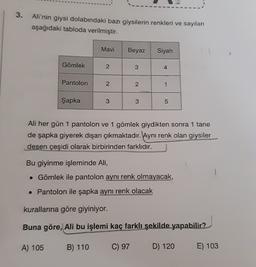3.
Ali'nin giysi dolabındaki bazı giysilerin renkleri ve sayıları
aşağıdaki tabloda verilmiştir.
Mavi
Beyaz
Siyah
Gömlek
2
3
4
Pantolon
2.
2
1
Şapka
3
3
5
Ali her gün 1 pantolon ve 1 gömlek giydikten sonra 1 tane
de şapka giyerek dışarı çıkmaktadır. Aynı renk olan giysiler
desen çeşidi olarak birbirinden farklıdır.
Bu giyinme işleminde Ali,
• Gömlek ile pantolon aynı renk olmayacak,
• Pantolon ile şapka aynı renk olacak
kurallarına göre giyiniyor.
Buna göre, Ali bu işlemi kaç farklı şekilde yapabilir?
A) 105
B) 110
C) 97
D) 120
E) 103