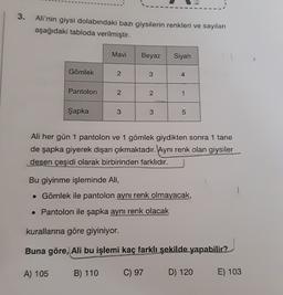 3.
Ali'nin giysi dolabındaki bazı giysilerin renkleri ve sayıları
aşağıdaki tabloda verilmiştir.
Mavi
Beyaz
Siyah
Gömlek
2
3
4
Pantolon
2.
2
1
Şapka
3
3
5
Ali her gün 1 pantolon ve 1 gömlek giydikten sonra 1 tane
de şapka giyerek dışarı çıkmaktadır. Aynı renk olan giysiler
desen çeşidi olarak birbirinden farklıdır.
Bu giyinme işleminde Ali,
• Gömlek ile pantolon aynı renk olmayacak,
• Pantolon ile şapka aynı renk olacak
kurallarına göre giyiniyor.
Buna göre, Ali bu işlemi kaç farklı şekilde yapabilir?
A) 105
B) 110
C) 97
D) 120
E) 103
