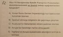 12
Otuz Yıl Savaşlarında Katolik Fransa'nın Protestanları
desteklemesindeki en önemli sebep aşağıdakilerden
hangisidir?
A) Kutsal Roma Germen İmparatorluğu'nun baskısından
kurtulmak istemesi
B) İspanyol sömürge bölgelerini ele geçirmeye çalışması
C) Avusturya'nın Balkanlardaki etkisini azaltmak istemesi
D) Avrupa'da Katolikliğin hamisi olma gayreti
E) İngiltere'nin Avrupa siyasetindeki etkinliğinin kırılmak is-
tenmesi