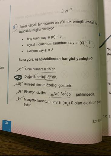 apa
Temel hâldeki bir atomun en yüksek enerjili orbitali ile i
aşağıdaki bilgiler veriliyor.
8.
baş kuant sayısı (n) = 3
• açısal momentum kuantum sayısı (e) = 1
elektron sayısı = 3
Yu
ile
Buna göre, aşağıdakilerden hangisi yanlıştır?
den
A) Atom numarası