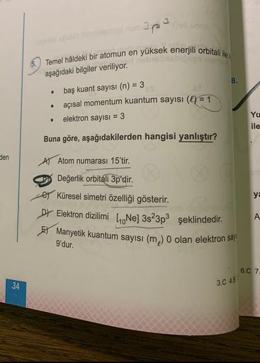 apa
Temel hâldeki bir atomun en yüksek enerjili orbitali ile i
aşağıdaki bilgiler veriliyor.
8.
baş kuant sayısı (n) = 3
• açısal momentum kuantum sayısı (e) = 1
elektron sayısı = 3
Yu
ile
Buna göre, aşağıdakilerden hangisi yanlıştır?
den
A) Atom numarası 