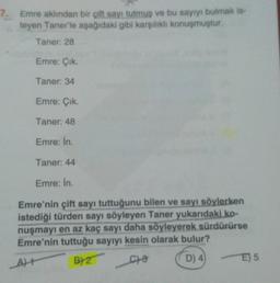 7. Emre aklından bir çift sayi tutmus ve bu sayıyı bulmak is-
teyen Taner'le aşağıdaki gibi karşilikli konuşmuştur.
Taner: 28
Emre: Cik.
Taner: 34
Emre: Çik.
Taner: 48
Emre: In.
Taner: 44
Emre: In.
Emre'nin çift sayı tuttuğunu bilen ve sayı söylerken
istediği türden sayı söyleyen Taner yukarıdaki ko-
nuşmayı en az kaç sayı daha söyleyerek sürdürürse
Emre'nin tuttuğu sayıyı kesin olarak bulur?
At BY Ce D) 4
E) 5
A) +