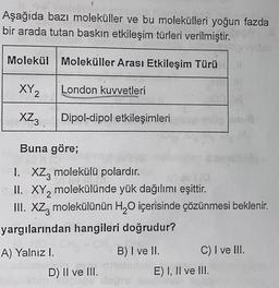 Aşağıda bazı moleküller ve bu molekülleri yoğun fazda
bir arada tutan baskın etkileşim türleri verilmiştir.
Molekül Moleküller Arası Etkileşim Türü
XY2
London kuvvetleri
XZ3
Dipol-dipol etkileşimleri
Buna göre;
1. XZz molekülü polardır.
II. XY2 molekülünde yük dağılımı eşittir.
III. XZ, molekülünün H20 içerisinde çözünmesi beklenir.
yargılarından hangileri doğrudur?
A) Yalnız I.
B) I ve II. C) I ve III.
E) I, II ve III.
D) II ve III.