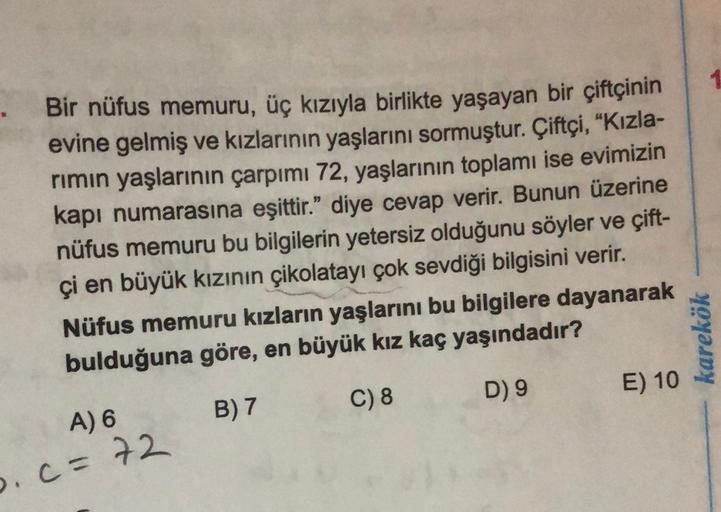 Bir nüfus memuru, üç kızıyla birlikte yaşayan bir çiftçinin
evine gelmiş ve kızlarının yaşlarını sormuştur. Çiftçi, “Kızla-
rimin yaşlarının çarpımı 72, yaşlarının toplamı ise evimizin
kapı numarasına eşittir." diye cevap verir. Bunun üzerine
nüfus memuru