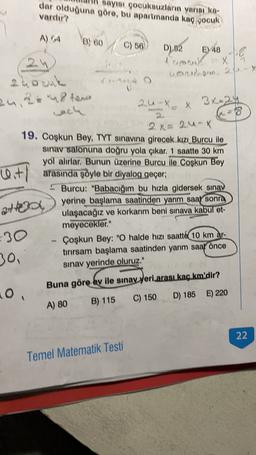 sayisi gocuksuzların yarisuka-
dar olduğuna göre, bu apartmanda kaç gocuk
vardır?
A) 64
8) 60
C) 56
D).82 48
EV
A camauk X
X
24ocuk
honohon 2-
24, 2448 hono
2uX
3x-24
X
och
8.
2x = 24-X
19. Coşkun Bey, TYT sınavına girecek kızı Burcu ile
sinav salonuna doğru yola çıkar. 1 saatte 30 km
yol alırlar. Bunun üzerine Burcu ile Coskun Bey
arasında şöyle bir diyalog geçer;
- Burcu: "Babacığım bu hızla gidersek sınav
yerine başlama saatinden yarım saat sonra
ulaşacağız ve korkarım beni sınava kabul et-
meyecekler."
Çoşkun Bey: "O halde hızı saatt& 10 km ar-
tirirsam başlama saatinden yarım saat önce
sinav yerinde oluruz."
Wit1 ;
attoo
30
30,
Buna göre
ev ile sınav yeri arası kaç km'dir?
10,
C) 150
D) 185 E) 220
A) 80
B) 115
22
Temel Matematik Testi
