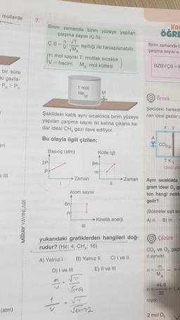 mollerde
7.
KO
ÖĞRE
Birim zamanda birim yüzeye yapılan
çarpma sayısı (Ç.S);
n IT
Ç.S =
V
eşitliği ile hesaplanabilir.
M
In: mol sayısı T: mutlak sıcaklık
v=hacim
MA: mol kütlesi
Birim zamanda
çarpma sayısı =
BZBYÇS EN
bir süre
ki gazla-
Px> Py
1 mol
Hea
M
O Örnek
Şekildeki hareket
nan ideal gazlar
Şekildeki kaba aynı sıcaklıkta birim yüzeye
yapılan çarpma sayısı iki katına çıkana ka-
dar ideal CH, gazı ilave ediliyor.
Bu olayla ilgili çizilen;
X
y
eri
CO2)
Basinç (atm)
Kütle (g)
2P
9m
TK
Ideal pis
P
mt
III
Zaman
→ Zaman
1
11
Atom sayısı
Aynı sıcaklıkta
gram ideal 0,9
ton hangi nokta
gelir?
6n
n
(Bölmeler eşit an
MIRAY YAYINLARI
Kinetik enerji
A) n
B) m
III
© çözüm
yukarıdaki grafiklerden hangileri doğ-
rudur? (He: 4, CH : 16)
CO, ve o, gaz
ri aynidir.
B) Yalnız 11
C) I ve 11
A) Yalnız!
D) I ve III
V
E) II ve III
n =
m
n =
M
A
44,8
n-
= 1.4
32
niyor.
(atm)
2
2 mol O2