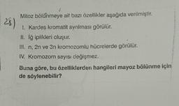 Mitoz bölünmeye ait bazı özellikler aşağıda verilmiştir.
28)
I. Kardes kromatit ayrılması görülür.
II. iğ iplikleri oluşur.
!!!. n, 2n ve 3n kromozomlu hücrelerde görülür.
IV. Kromozom sayısı değişmez.
Buna göre, bu özelliklerden hangileri mayoz bölünme için
de söylenebilir?