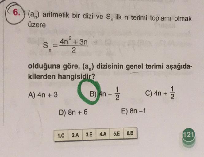 6.) (an) aritmetik bir dizi ve S, ilk n terimi toplamı olmak
üzere
S =
4n+ 3n
2
n
olduğuna göre, (an) dizisinin genel terimi aşağıda-
kilerden hangisidir?
1
A) 4n + 3
B) 4n C) 4n + ]
C
2
2
D) 8n + 6
E) 8n - 1
1.C
2.A 3.E
4.A 5.E 6.B
121
