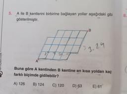 5.
A ile B kentlerini birbirine bağlayan yollar aşağıdaki gibi
gösterilmiştir.
8.
B
3
3.29
2
A
Buna göre A kentinden B kentine en kısa yoldan kaç
farklı biçimde gidilebilir?
A) 126
B) 124
C) 120
D) 63
E) 61