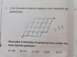 5.
A ile B kentlerini birbirine bağlayan yollar aşağıdaki gibi
gösterilmiştir.
8.
B
3
3.29
2
A
Buna göre A kentinden B kentine en kısa yoldan kaç
farklı biçimde gidilebilir?
A) 126
B) 124
C) 120
D) 63
E) 61
