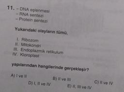 11.- DNA eşlenmesi
- RNA sentezi
Protein sentezi
Yukarıdaki olayların tümü,
1. Ribozom
II. Mitokondri
III. Endoplazmik retikulum
IV. Kloroplast
yapılarından hangilerinde gerçekleşir?
A) I ve II
D) I, II ve IV
B) II ve II
E) II, III ve IV
C) II ve IV