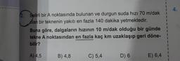2. Belirli bir A noktasında bulunan ve durgun suda hızı 70 m/dak
olan bir teknenin yakıtı en fazla 140 dakika yetmektedir.
Buna göre, dalgaların hızının 10 m/dak olduğu bir günde
tekne A noktasından en fazla kaç km uzaklaşıp geri döne-
bilir?
A) 4,5
B) 4,8
C) 5,4
D) 6
E) 6,4