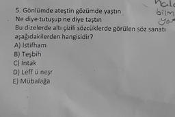 bilm
yer
nale
5. Gönlümde ateştin gözümde yaştın
Ne diye tutuşup ne diye taştın
Bu dizelerde altı çizili sözcüklerde görülen söz sanatı
aşağıdakilerden hangisidir?
A) İstifham
B) Teşbih
C) intak
D) Leff ü neşr
E) Mübalağa