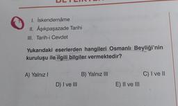 I. İskendernâme
II. Âşıkpaşazade Tarihi
III. Tarih-i Cevdet
Yukarıdaki eserlerden hangileri Osmanlı Beyliği'nin
kuruluşu ile ilgili bilgiler vermektedir?
A) Yalnız!
B) Yalnız III
C) I ve 11
D) I ve III
E) II ve III