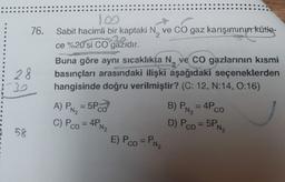 2
.
76. Sabit hacimli bir kaptaki N, ve CO gaz karışımının kütle-
ce %20'si co gazıdır.
Buna göre aynı sıcaklıkta N, ye Co gazlarının kısmi
28
basınçları arasındaki ilişki aşağıdaki seçeneklerden
hangisinde doğru verilmiştir? (C: 12, N:14, 0:16)
A) PR2 = 5PCO
B) PN= 4PCO
C) Pco = 4PNE
D) Pco = 5P
58
E) Pco=PN
PN₂
N₂