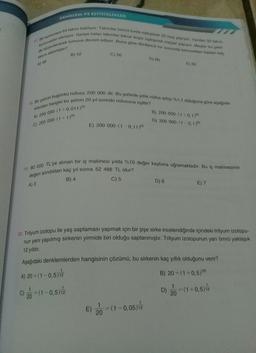 DENKLEM VE EŞİTSIZLIKLER
77. Bir turnuvaya 64 takım katiliyor Takımlar birinci turde esossrok 32 ma yapiyor Yenilon 32 takim
de düzenlenerek turnuva devam ediyor. Buna göre dördünc tur sonunda Turnuvadan toplam ka
turnuvadan eleniyor. Geriye kalan takımlar tekrar iki eroglegerek maclar yapıyor. Maçlar u yoki
C) 56
takım elenmiştir?
B) 52
D) 60
A) 4B
18. Bir şehrin bugünkü nüfusu 200 000 dir. Bu şehirde yillik nüfus artigi%1.1 olduğuna göre aşagıda-
kilerden hangisi bu şehrin 20 yil
A) 200 000. (1+0,011)0
nraki nüfusuna egittir?
B) 200 000 (1 +0,17
D) 200 000 (1 0.17
E) 200 000 (10,11,20
C) 200 000 (1+1)20
19. 80 000 TL'ye alınan bir iş makinesi yılda %10 değer kaybına uğramaktadır. Bu iş makinesinin
değeri alındıktan kaç yıl sonra 52 488 TL olur?
B) 4
C) 5
D) 6
A) 3
E) 7
20. Trityum izotopu ile yaş saptaması yapmak için bir şişe sirke incelendiğinde içindeki trityum izotopu-
nun yeni yapılmış sirkenin yirmide biri olduğu saptanmıştır. Trityum izotopunun yarı ömrü yaklaşık
12 yıldır.
Aşağıdaki denklemlerden hangisinin çözümü, bu sirkenin kaç yıllık olduğunu verir?
B) 20 =(1 +0,5,121
D)
= (1 +0,5) 12
=
20
A) 20 = (1 -0,5)
C) = (1 -0,5)2
1
20
E)
2 = (1-0,05) 12
