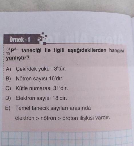 Örnek-1
31P3- taneciği ile ilgili aşağıdakilerden hangisi
yanlıştır?
15
A) Çekirdek yükü -3'tür.
B) Nötron sayısı 16'dır.
C) Kütle numarası 31'dir.
D) Elektron sayısı 18'dir.
E) Temel tanecik sayıları arasında
elektron > nötron > proton ilişkisi vardır.
