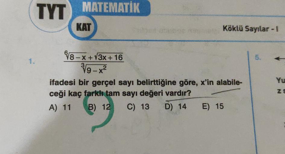TYT
MATEMATIK
KAT
Köklü Sayılar - 1
3
2
-
V8 - x + V3x + 16
3/9-x²
ifadesi bir gerçel sayı belirttiğine göre, x'in alabile-
ceği kaç farklı tam sayi değeri vardır?
A) 11 B) 12
C) 13 D) 14 E) 15
Yu
ze