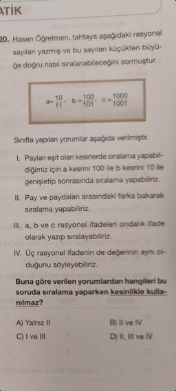 ATİK
20. Hasan Öğretmen, tahtaya aşağıdaki rasyonel
sayıları yazmış ve bu sayıları küçükten büyü-
ğe doğru nasıl sıralanabileceğini sormuştur.
100
10
a=
11
1000
1001
101
Sinıfta yapılan yorumlar aşağıda verilmiştir.
I. Payları eşit olan kesirlerde sıralama yapabil-
diğimiz için a kesrini 100 ile b kesrini 10 ile
genişletip sonrasında sıralama yapabiliriz.
II. Pay ve paydaları arasındaki farka bakarak
siralama yapabiliriz.
III. a, b ve c rasyonel ifadeleri ondalık ifade
olarak yazıp sıralayabiliriz.
IV. Üç rasyonel ifadenin de değerinin aynı ol-
duğunu söyleyebiliriz.
Buna göre verilen yorumlardan hangileri bu
soruda sıralama yaparken kesinlikle kulla-
nilmaz?
B) Il ve IV
A) Yalnız 11
C) I ve III
D) I, Ill ve IV
