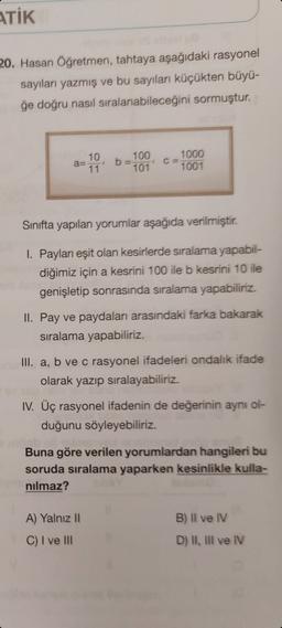 ATİK
20. Hasan Öğretmen, tahtaya aşağıdaki rasyonel
sayıları yazmış ve bu sayıları küçükten büyü-
ğe doğru nasıl sıralanabileceğini sormuştur.
100
10
a=
11
1000
1001
101
Sinıfta yapılan yorumlar aşağıda verilmiştir.
I. Payları eşit olan kesirlerde sıralama yapabil-
diğimiz için a kesrini 100 ile b kesrini 10 ile
genişletip sonrasında sıralama yapabiliriz.
II. Pay ve paydaları arasındaki farka bakarak
siralama yapabiliriz.
III. a, b ve c rasyonel ifadeleri ondalık ifade
olarak yazıp sıralayabiliriz.
IV. Üç rasyonel ifadenin de değerinin aynı ol-
duğunu söyleyebiliriz.
Buna göre verilen yorumlardan hangileri bu
soruda sıralama yaparken kesinlikle kulla-
nilmaz?
B) Il ve IV
A) Yalnız 11
C) I ve III
D) I, Ill ve IV
