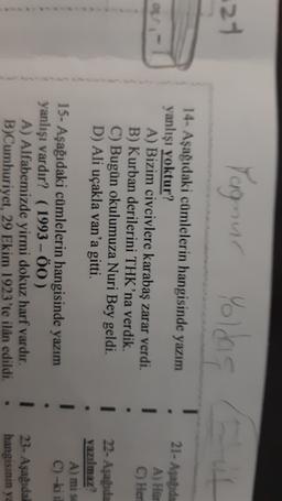 21
Yagnur
Yoldig
21- Asagida
14- Aşağıdaki cümlelerin hangisinde yazım
yanlışı yoktur?
A) Bizim civcivlere karabaş zarar verdi.
B) Kurban derilerini THK'na verdik.
C) Bugün okulumuza Nuri Bey geldi.
D) Ali uçakla van'a gitti.
A) Hur
C) Her
1
22- Aşağıda
yazılmaz
A) mi se
C) -ki il
1
15- Aşağıdaki cümlelerin hangisinde yazım
yanlışı vardır? (1993 - 00)
A) Alfabemizde yirmi dokuz harf vardır.
B)Cumhuriyet, 29 Ekim 1923'te ilân edildi.
1
23- Aşağıda!
hangisinin ya
