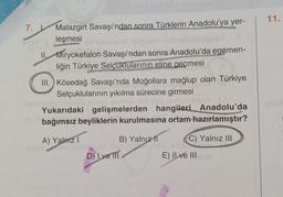 11.
7.
Malazgirt Savaşı'ndan sonra Türklerin Anadolu'ya yer-
leşmesi
ban A legnor nebol
11. Miryokefalon Savaşı'ndan sonra Anadolu'da egemen-
liğin Türkiye Selçuklularının eline geçmesi
III.Kösedağ Savaşı'nda Moğollara mağlup olan Türkiye
Selçuklularının yıkılma sürecine girmesi
onun
Yukarıdaki gelişmelerden hangileri Anadolu'da
bağımsız beyliklerin kurulmasına ortam hazırlamıştır?
A) Yalnız 1
om
ODOTT
B) Yalnız II C) Yalnız III
D) I ve III
E) Il ve III