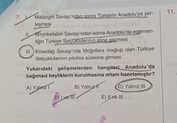 11.
7.
Malazgirt Savaşı'ndan sonra Türklerin Anadolu'ya yer-
leşmesi
ban A legnor nebol
11. Miryokefalon Savaşı'ndan sonra Anadolu'da egemen-
liğin Türkiye Selçuklularının eline geçmesi
III.Kösedağ Savaşı'nda Moğollara mağlup olan Türkiye
Selçuklularının yıkılma sürecine girmesi
onun
Yukarıdaki gelişmelerden hangileri Anadolu'da
bağımsız beyliklerin kurulmasına ortam hazırlamıştır?
A) Yalnız 1
om
ODOTT
B) Yalnız II C) Yalnız III
D) I ve III
E) Il ve III
