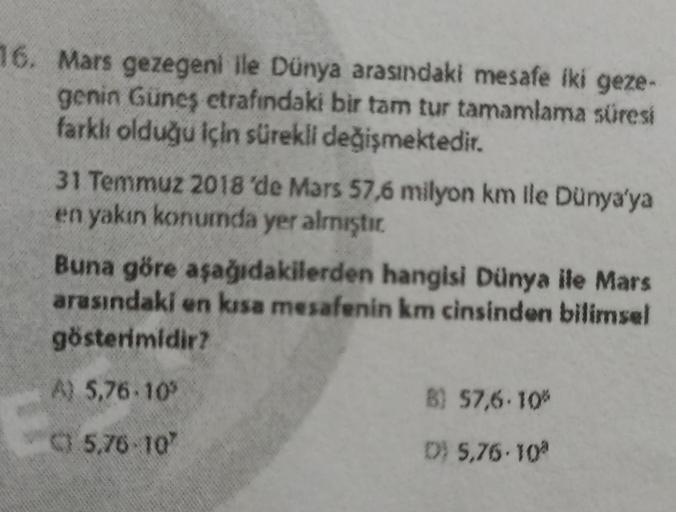 16. Mars gezegeni ile Dünya arasındaki mesafe iki geze-
genin Güneş etrafındaki bir tam tur tamamlama süresi
farklı olduğu için sürekli değişmektedir.
31 Temmuz 2018'de Mars 57,6 milyon km ile Dünya'ya
en yakın konumda yer almıştır
.
Buna göre aşağıdakiler