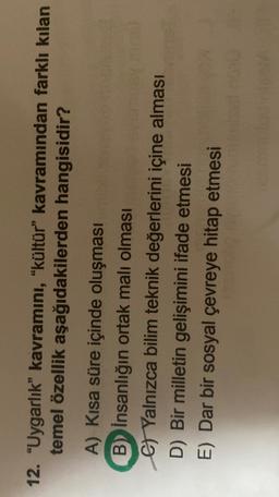 12. "Uygarlık” kavramini, "kültür” kavramından farklı kılan
temel özellik aşağıdakilerden hangisidir?
A) Kısa süre içinde oluşması
B) insanlığın ortak malı olması
G Yalnızca bilim teknik değerlerini içine alması
D) Bir milletin gelişimini ifade etmesi
E) Dar bir sosyal çevreye hitap etmesi
