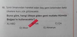 10. İzmir limanından hareket eden beş gemi birbirinden farklı
ülkelere kuru yük götürecektir.
Buna göre, hangi ülkeye giden gemi mutlaka Hürmüz
Boğazı'nı kullanacaktır?
A) ABD
B) Irak
C) Çin
D) Misir
E) Almanya