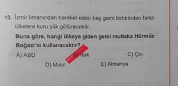 10. İzmir limanından hareket eden beş gemi birbirinden farklı
ülkelere kuru yük götürecektir.
Buna göre, hangi ülkeye giden gemi mutlaka Hürmüz
Boğazı'nı kullanacaktır?
A) ABD
B) Irak
C) Çin
D) Misir
E) Almanya
