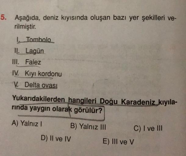 5. Aşağıda, deniz kıyısında oluşan bazı yer şekilleri ve-
rilmiştir.
I. Tombolo
IL Lagün
III. Falez
IV. Kiyi kordonu
V. Delta ovası
Yukarıdakilerden hangileri Doğu Karadeniz kıyıla-
rinda yaygın olarak görülür?
A) Yalnız!
B) Yalnız III
C) I ve III
D) II ve IV
E) III ve v