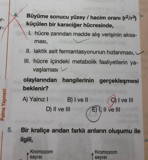 4.
-r-
r-
Büyüme sonucu yüzey / hacim oranı (r2/r3)
küçülen bir karaciğer hücresinde,
1. hücre zarından madde alış verişinin aksa-
ması,
II. laktik asit fermantasyonunun hızlanması,
III. hücre içindeki metabolik faaliyetlerin ya-
vaşlaması V.
olaylarından