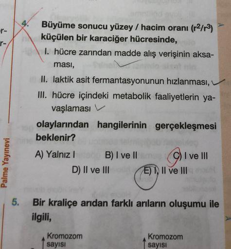 4.
-r-
r-
Büyüme sonucu yüzey / hacim oranı (r2/r3)
küçülen bir karaciğer hücresinde,
1. hücre zarından madde alış verişinin aksa-
ması,
II. laktik asit fermantasyonunun hızlanması,
III. hücre içindeki metabolik faaliyetlerin ya-
vaşlaması V.
olaylarından 