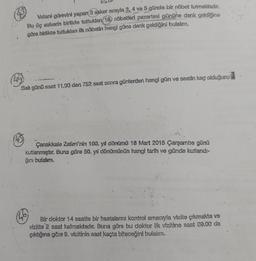 Vatani görevini yapan 3 asker sırayla 3,4
ve 5 günde bir nöbet tutmaktadır.
Bu üç askerin birlikte tuttuklan (16) nöbetleri pazartesi gününe denk geldiğine
göre birlikte tuttuklar ilk nöbetin hangi güne denk geldiğini bulalım.
Sal günü saat 11.00 den 752 saat sonra günlerden hangi gün ve saatin kaç olduğunu
Çanakkale Zaferi'nin 100. yil dönümü 18 Mart 2015 Çarşamba günü
kutlanmıştır. Buna göre 50. yıl dönömünün hangi tarih ve günde kutlandi-
ğini bulalım.
Bir doktor 14 saatte bir hastalarını kontrol amecryla vizite çıkmakta ve
vizlite 2 saat kalmaktadır. Buna göre bu doktor ilk vizitine saat 09.00 da
çıktığına göre 9. vizitinin saat kaçta biteceğini bulalım.
