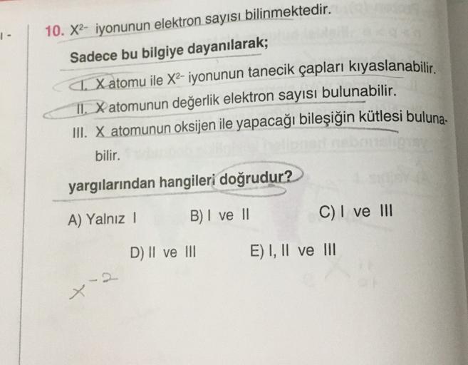 1-
10. X2- iyonunun elektron sayısı bilinmektedir.
Sadece bu bilgiye dayanılarak;
Xatomu ile X2- iyonunun tanecik çapları kıyaslanabilir.
II. X atomunun değerlik elektron sayısı bulunabilir.
III. X atomunun oksijen ile yapacağı bileşiğin kütlesi buluna.
bi