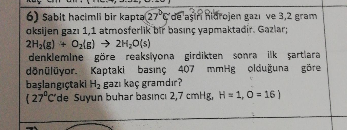 6) Sabit hacimli bir kapta 27°C'de aşiri hidrojen gazı ve 3,2 gram
oksijen gazı 1,1 atmosferlik bir basınç yapmaktadir. Gazlar;
2H2(g) + O2(g) → 2H20(s)
denklemine göre reaksiyona girdikten sonra ilk şartlara
dönülüyor. Kaptaki basınç 407 mmHg olduğuna gör