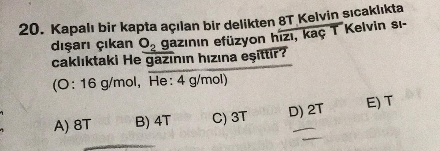 2
20. Kapalı bir kapta açılan bir delikten 8T Kelvin sıcaklıkta
dışarı çıkan o, gazının efüzyon hizı, kaç T Kelvin si-
caklıktaki He gazının hızına eşittir?
(0:16 g/mol, He: 4 g/mol)
D) 2T
ET
A) 8T
C) 3T
B) 4T
